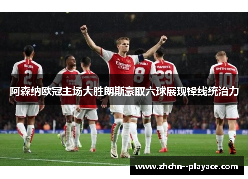 阿森纳欧冠主场大胜朗斯豪取六球展现锋线统治力