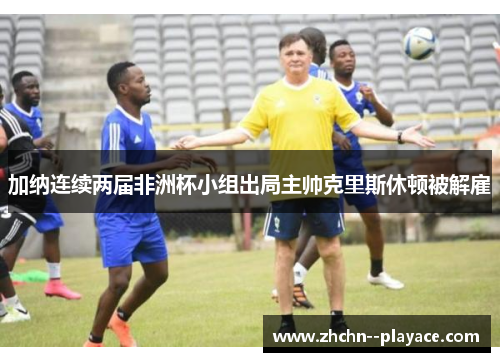加纳连续两届非洲杯小组出局主帅克里斯休顿被解雇